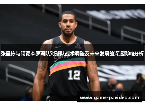张呈栋与阿德本罗离队对球队战术调整及未来发展的深远影响分析