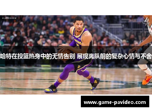 哈特在投篮热身中的无情告别 展现离队前的复杂心情与不舍