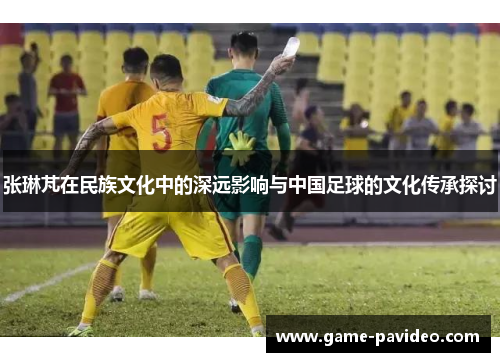 张琳芃在民族文化中的深远影响与中国足球的文化传承探讨
