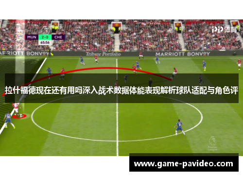 拉什福德现在还有用吗深入战术数据体能表现解析球队适配与角色评