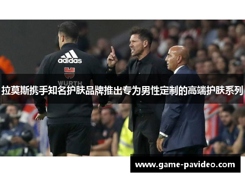 拉莫斯携手知名护肤品牌推出专为男性定制的高端护肤系列