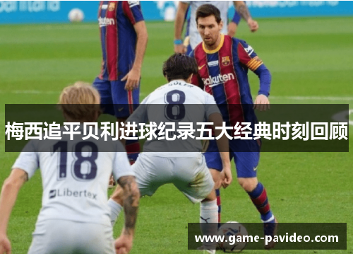 梅西追平贝利进球纪录五大经典时刻回顾