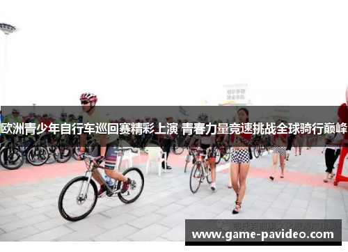 欧洲青少年自行车巡回赛精彩上演 青春力量竞速挑战全球骑行巅峰 欧洲青少年自行车巡回赛精彩上演 青春力量竞速挑战全球骑行巅峰