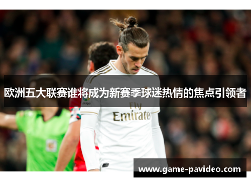欧洲五大联赛谁将成为新赛季球迷热情的焦点引领者 欧洲五大联赛谁将成为新赛季球迷热情的焦点引领者