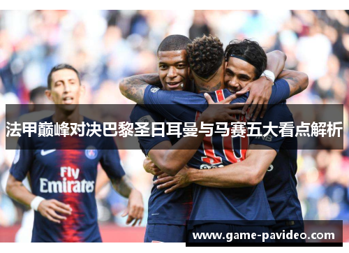 法甲巅峰对决巴黎圣日耳曼与马赛五大看点解析 法甲巅峰对决巴黎圣日耳曼与马赛五大看点解析