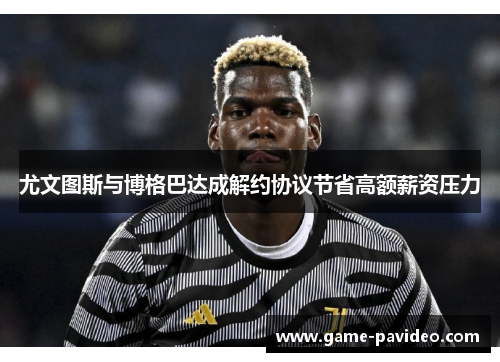 尤文图斯与博格巴达成解约协议节省高额薪资压力 尤文图斯与博格巴达成解约协议节省高额薪资压力