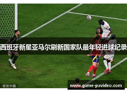 西班牙新星亚马尔刷新国家队最年轻进球纪录