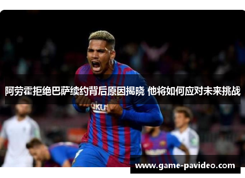 阿劳霍拒绝巴萨续约背后原因揭晓 他将如何应对未来挑战